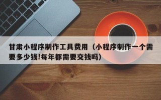 无为甘肃小程序制作工具费用（小程序制作一个需要多少钱!每年都需要交钱吗）