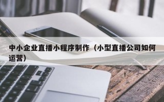 无为中小企业直播小程序制作（小型直播公司如何运营）