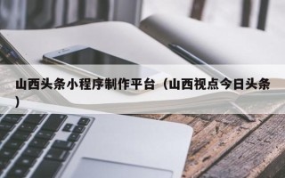 无为山西头条小程序制作平台（山西视点今日头条）